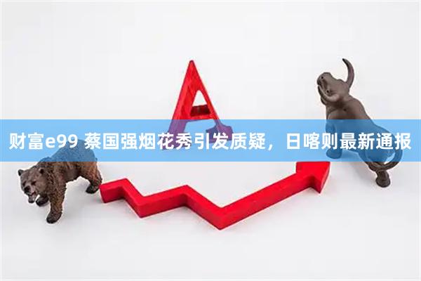 财富e99 蔡国强烟花秀引发质疑，日喀则最新通报