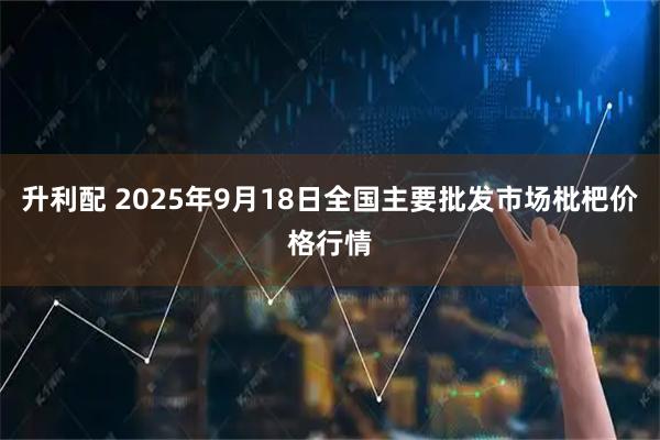 升利配 2025年9月18日全国主要批发市场枇杷价格行情