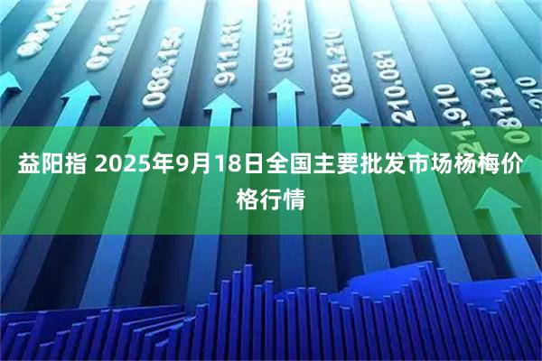 益阳指 2025年9月18日全国主要批发市场杨梅价格行情