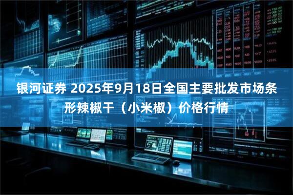 银河证券 2025年9月18日全国主要批发市场条形辣椒干（小米椒）价格行情