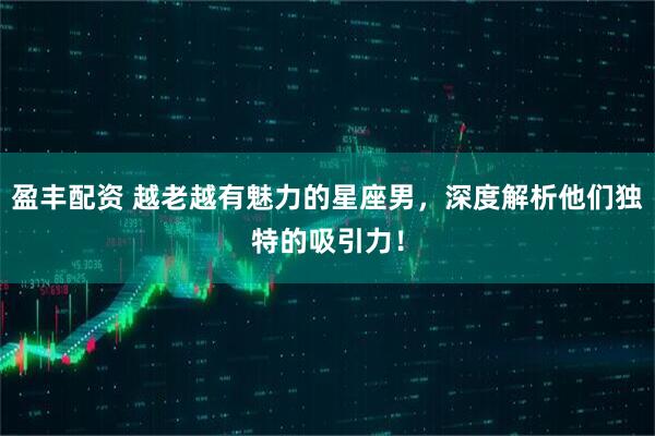 盈丰配资 越老越有魅力的星座男，深度解析他们独特的吸引力！