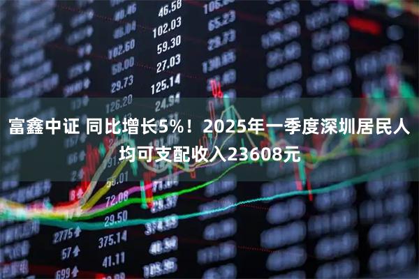 富鑫中证 同比增长5%！2025年一季度深圳居民人均可支配收入23608元