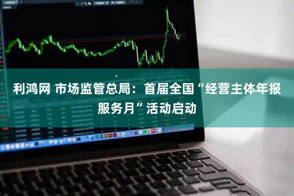 利鸿网 市场监管总局：首届全国“经营主体年报服务月”活动启动