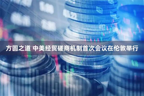 方圆之道 中美经贸磋商机制首次会议在伦敦举行