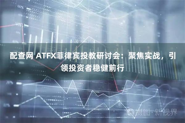 配查网 ATFX菲律宾投教研讨会：聚焦实战，引领投资者稳健前行