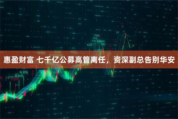 惠盈财富 七千亿公募高管离任，资深副总告别华安